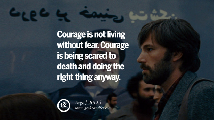 Courage is not living without fear. Courage is being scared to death and doing the right thing anyway. Argo
