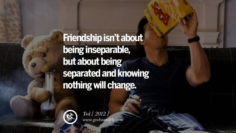 Friendship isn't about being inseparable, but about being separated and knowing nothing will change. Ted