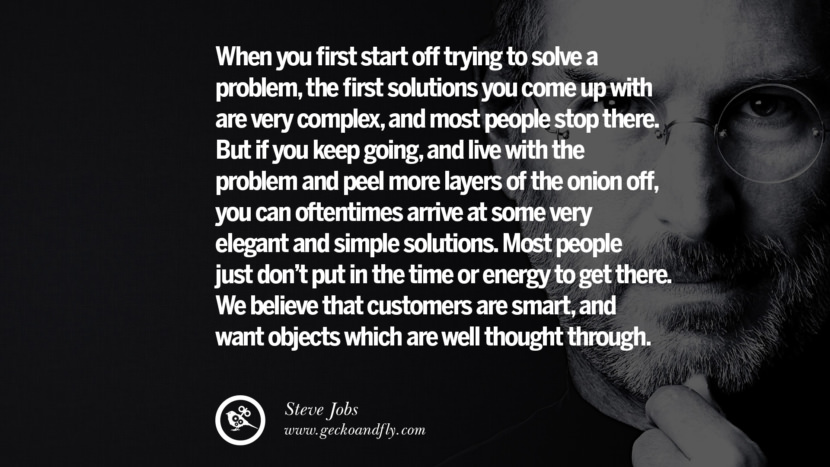 When you first start off trying to solve a problem, the first solutions you come up with are very complex, and most people stop there. But if you keep going, and live with the problem and peel more layers of the onion off, you can oftentimes arrive at some very elegant and simple solutions. Most people just don't put in the time or energy to get there. They believe that customers are smart, and want objects which are well thought through. Quotes by Steve Jobs