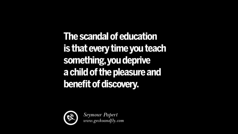 The scandal of education is that every time you teach something, you deprive a child of the pleasure and beneﬁt of discovery. - Seymour Papert