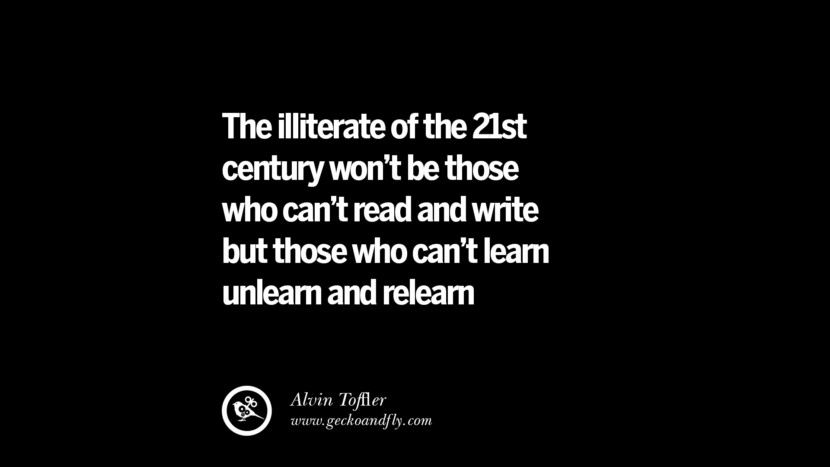 The illiterate of the 21st century won't be those who can't read & write but those who can't learn unlearn & relearn - Alvin Tofﬂer