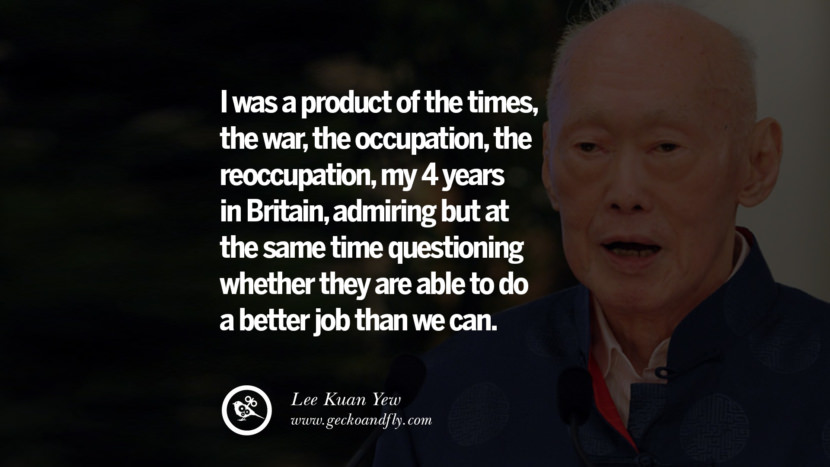 I was a product of the times, the war, the occupation, the reoccupation, my 4 years in Britain, admiring but at the same time questioning whether they are able to do a better job than they can. Quote by Lee Kuan Yew