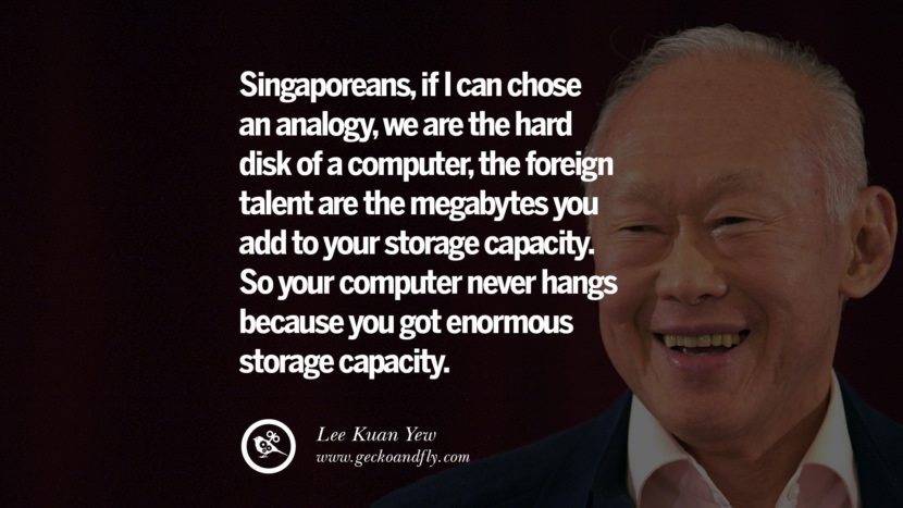 Singaporeans, if I can choose an analogy, they are the hard disk of a computer, the foreign talent are the megabytes you add to your storage capacity. So your computer never hangs because you have enormous storage capacity. Quote by Lee Kuan Yew