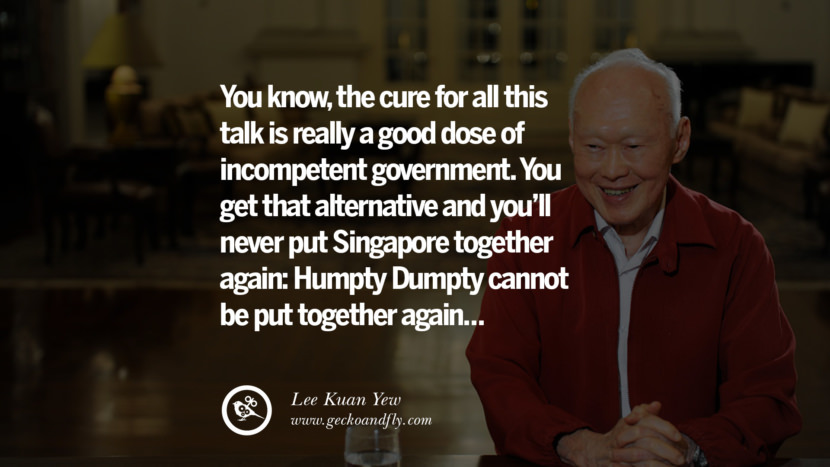 You know, the cure for all this talk is really a good dose of incompetent government. You get that alternative and you'll never put Singapore together again: Humpty Dumpty cannot be put together again... Quote by Lee Kuan Yew