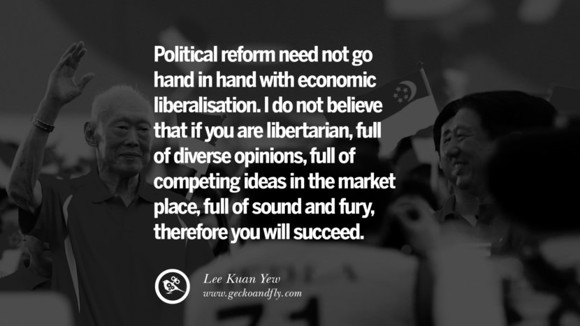 Political reform need not go hand in hand with economic liberalisation. I do not believe that if you are libertarian, full of diverse opinions, full of competing ideas in the market place, full of sound and fury, therefore you will succeed. Quote by Lee Kuan Yew