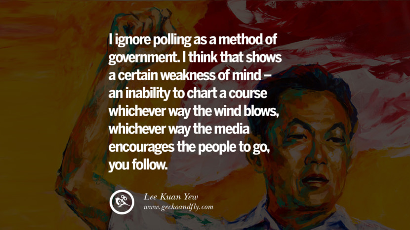 I ignore polling as a method of government. I think that shows a certain weakness of mind - an inability to chart a course whichever way the wind blows, whichever way the media encourages the people to go, you follow. Quote by Lee Kuan Yew