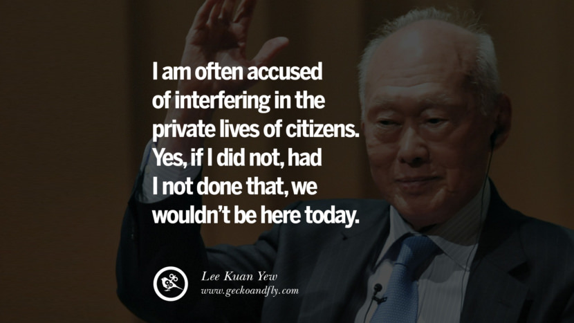 I am often accused of interfering in the private lives of citizens. Yes, if I did not, had I not done that, they wouldn't be here today. Quote by Lee Kuan Yew