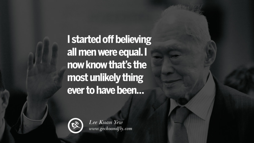 I started off believing all men were equal. I now know that's the most unlikely thing ever to have been... Quote by Lee Kuan Yew