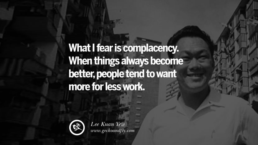 What I fear is complacency. When things always become better, people tend to want more for less work. Quote by Lee Kuan Yew