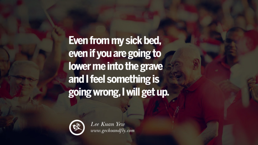 Even from my sick bed, even if you are going to lower me into the grave and I feel something is going wrong, I will get up. Quote by Lee Kuan Yew