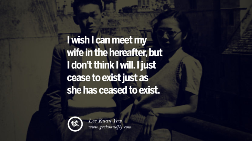 I wish I can meet my wife in the hereafter, but I don’t think I will. I just cease to exist just as she has ceased to exist. Quote by Lee Kuan Yew