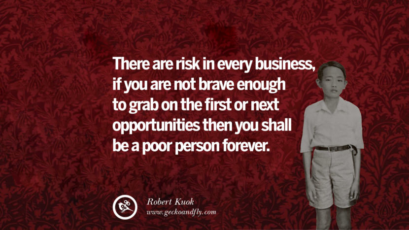There are risk in every business, if you are not brave enough to grab on the first or next opportunities then you shall be a poor person forever. Quote by Robert Kuok