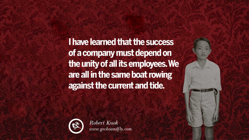 I have learned that the success of a company must depend on the unity of all its employees. They are all in the same boat rowing against the current and tide. Quote by Robert Kuok