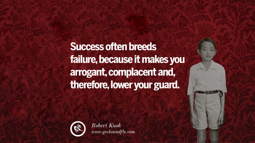 Success often breeds failure, because it makes you arrogant, complacent and therefore lower your guards. Quote by Robert Kuok