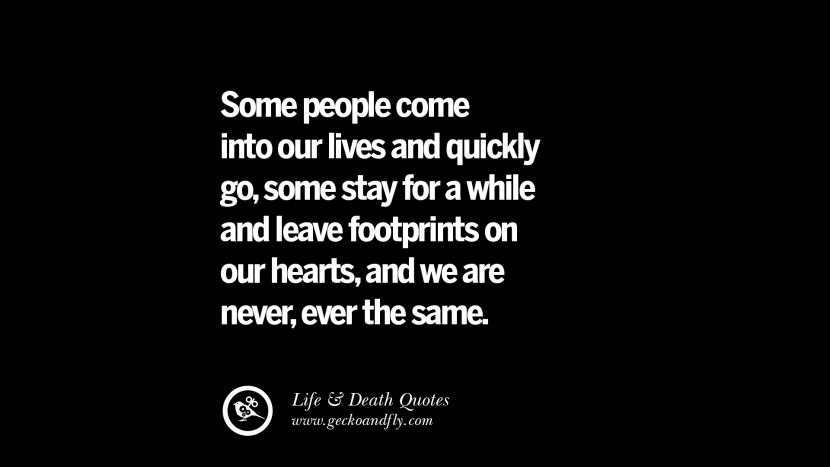 Some people come into their lives and quickly go, some stay for a while and leave footprints on out hearts, and they are never, ever the same.