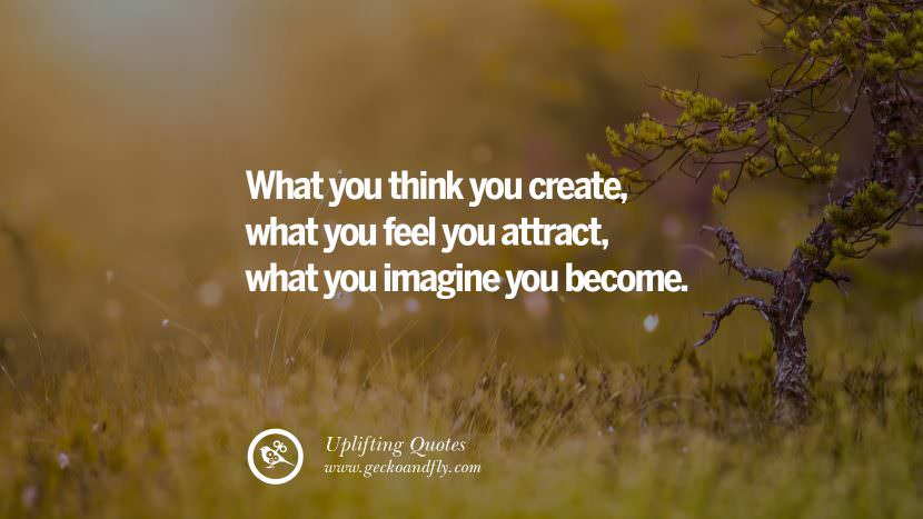 What you think you create, what you feel you attract, what you imagine you become.