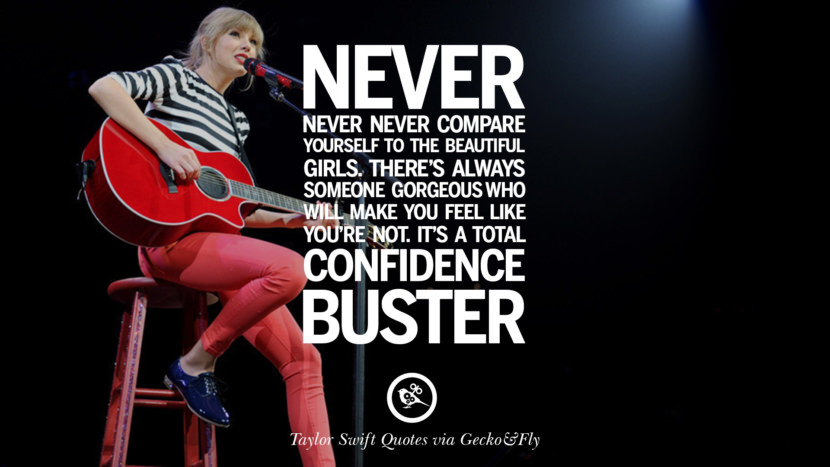 Never never never compare yourself to the beautiful girls. There's always someone gorgeous who will make you feel like you're not. It's total confidence buster. Quote by Taylor Swift