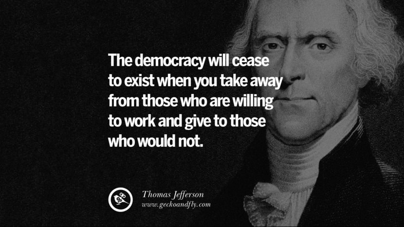 The democracy will cease to exist when you take away from those who are willing to work and give to those who would not. - Thomas Jefferson