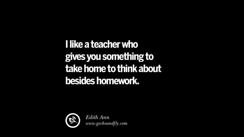 I like a teacher who gives you something to take home to think about besides homework. - Edith Ann