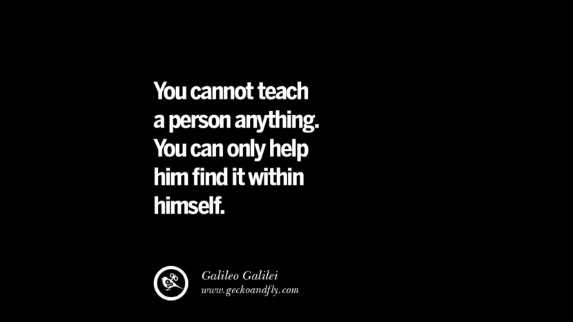 You cannot teach a person anything. You can only help him find it within himself. - Galileo Galilei