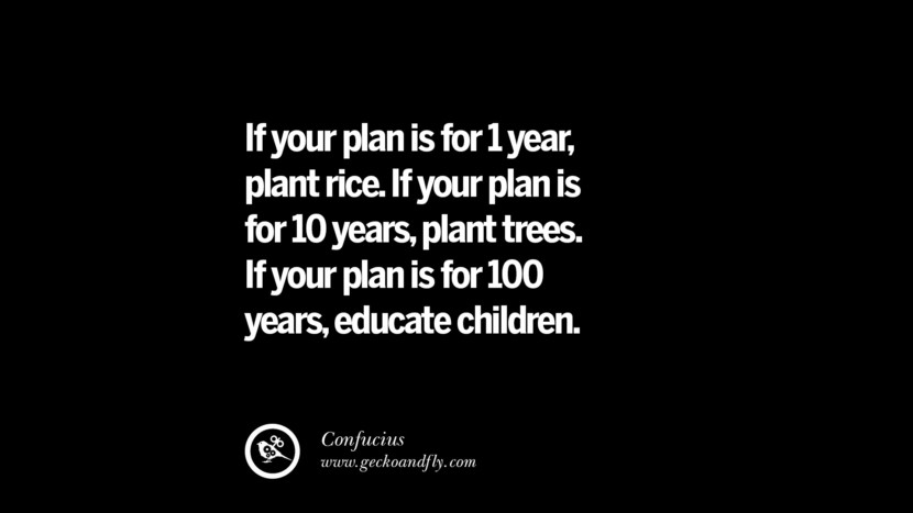 If your plan is for 1 year, plant rice. If your plan is for 10 years, plant trees. If your plan is for 100 years, educate children. - Confucius