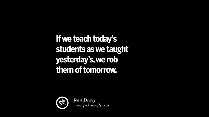 If they teach today's students as they taught yesterday's, they rob them of tomorrow. - John Dewey