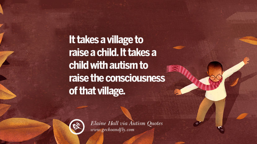 It takes a village to raise a child. It takes a child with autism to raise the consciousness of that villages. - Elaine Hall