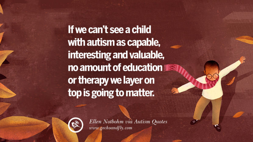 If they can't see a child with autism as capable, interesting and valuable, no amount of education or therapy they layer on top is going to matter. - Ellen Notbohm